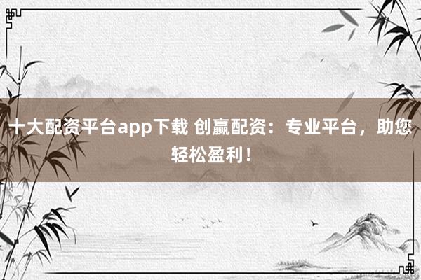 十大配资平台app下载 创赢配资：专业平台，助您轻松盈利！