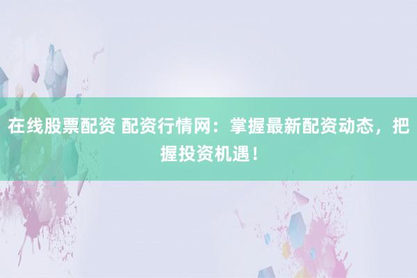 在线股票配资 配资行情网：掌握最新配资动态，把握投资机遇！