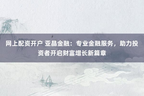 网上配资开户 亚晶金融：专业金融服务，助力投资者开启财富增长新篇章