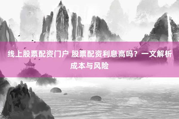 线上股票配资门户 股票配资利息高吗？一文解析成本与风险