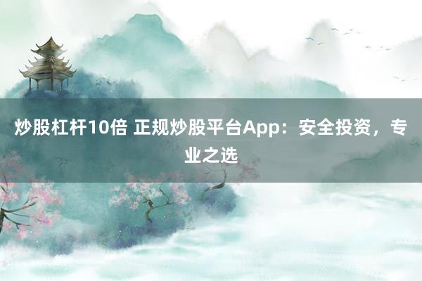 炒股杠杆10倍 正规炒股平台App：安全投资，专业之选