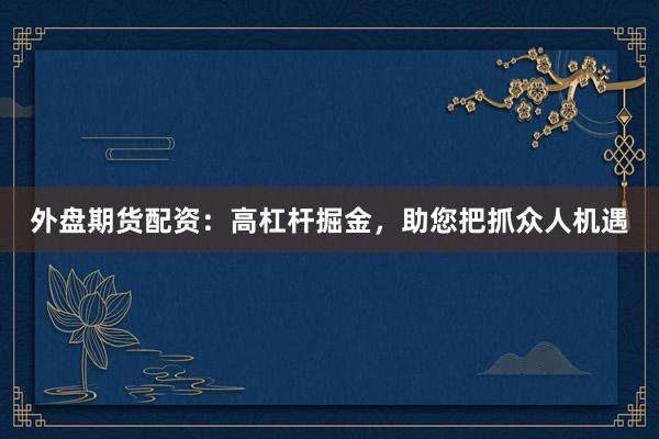 外盘期货配资：高杠杆掘金，助您把抓众人机遇