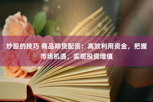 炒股的技巧 商品期货配资：高效利用资金，把握市场机遇，实现投资增值