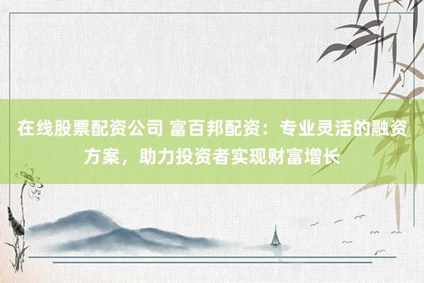 在线股票配资公司 富百邦配资：专业灵活的融资方案，助力投资者实现财富增长