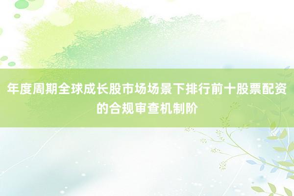 年度周期全球成长股市场场景下排行前十股票配资的合规审查机制阶