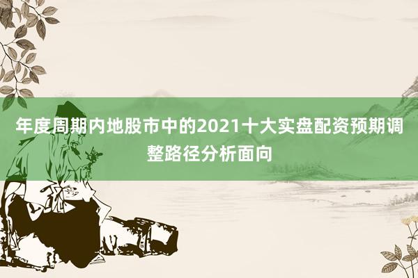 年度周期内地股市中的2021十大实盘配资预期调整路径分析面向
