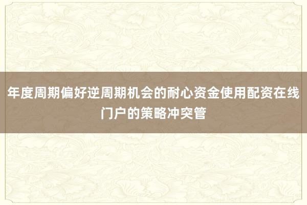 年度周期偏好逆周期机会的耐心资金使用配资在线门户的策略冲突管