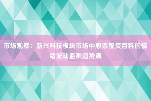 市场观察:新兴科技板块市场中股票配资百科的情绪波动监测趋势演
