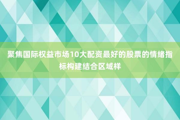 聚焦国际权益市场10大配资最好的股票的情绪指标构建结合区域样