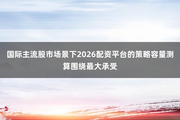 国际主流股市场景下2026配资平台的策略容量测算围绕最大承受
