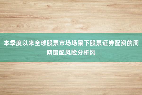 本季度以来全球股票市场场景下股票证券配资的周期错配风险分析风