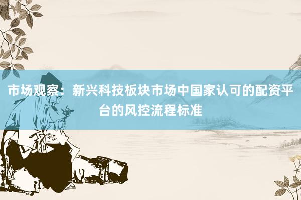 市场观察：新兴科技板块市场中国家认可的配资平台的风控流程标准