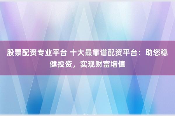 股票配资专业平台 十大最靠谱配资平台：助您稳健投资，实现财富增值
