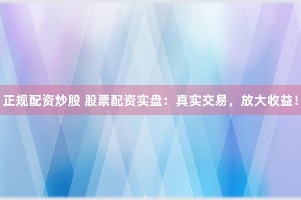 正规配资炒股 股票配资实盘：真实交易，放大收益！