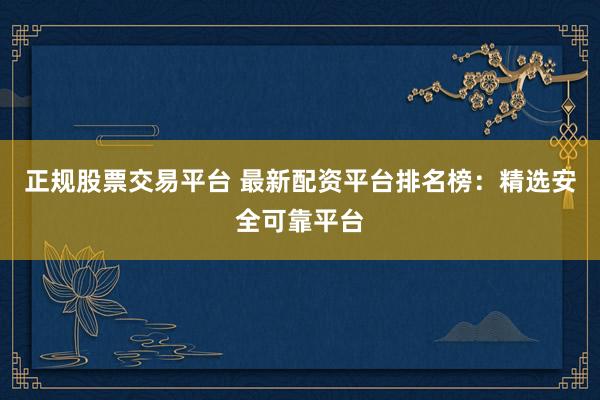 正规股票交易平台 最新配资平台排名榜：精选安全可靠平台