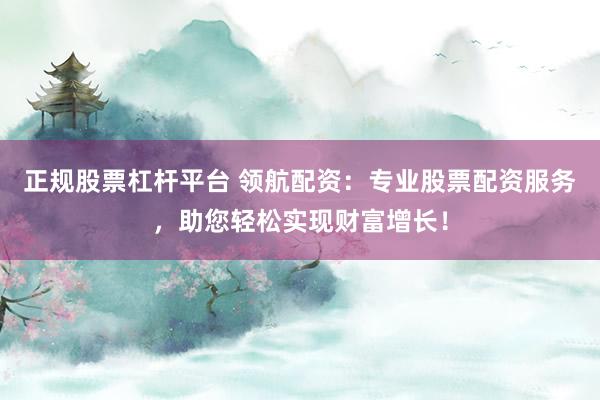 正规股票杠杆平台 领航配资：专业股票配资服务，助您轻松实现财富增长！