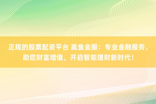 正规的股票配资平台 赢鱼金服：专业金融服务，助您财富增值，开启智能理财新时代！
