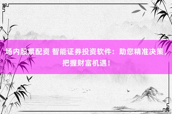 场内股票配资 智能证券投资软件：助您精准决策，把握财富机遇！