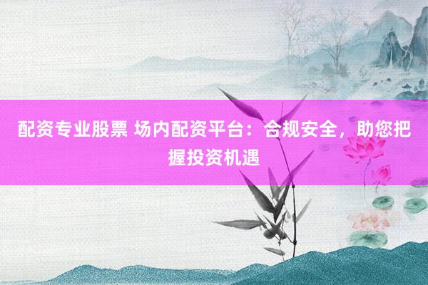 配资专业股票 场内配资平台：合规安全，助您把握投资机遇