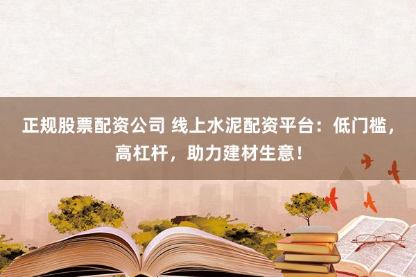 正规股票配资公司 线上水泥配资平台：低门槛，高杠杆，助力建材生意！