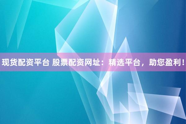 现货配资平台 股票配资网址：精选平台，助您盈利！