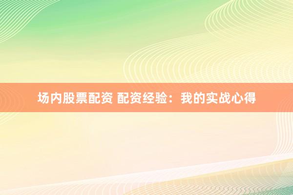 场内股票配资 配资经验：我的实战心得