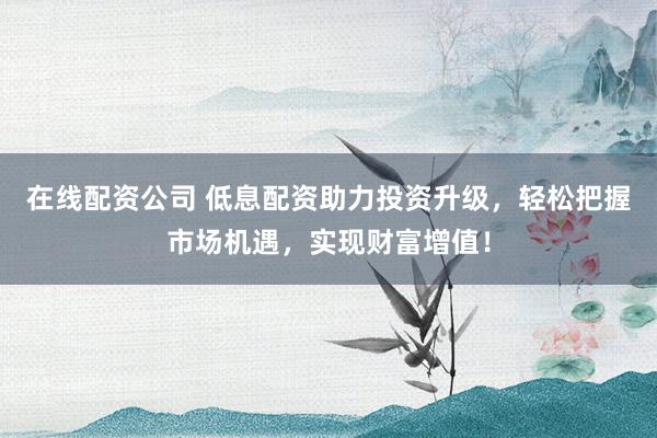 在线配资公司 低息配资助力投资升级,轻松把握市场机遇,实现财富增值!
