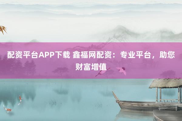 配资平台APP下载 鑫福网配资：专业平台，助您财富增值