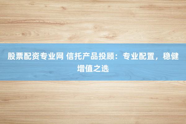 股票配资专业网 信托产品投顾：专业配置，稳健增值之选