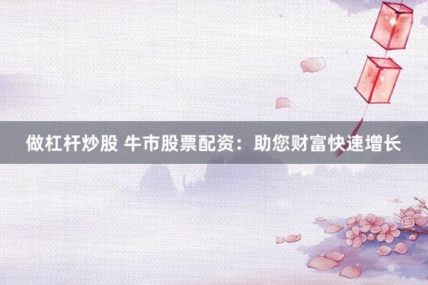 做杠杆炒股 牛市股票配资：助您财富快速增长
