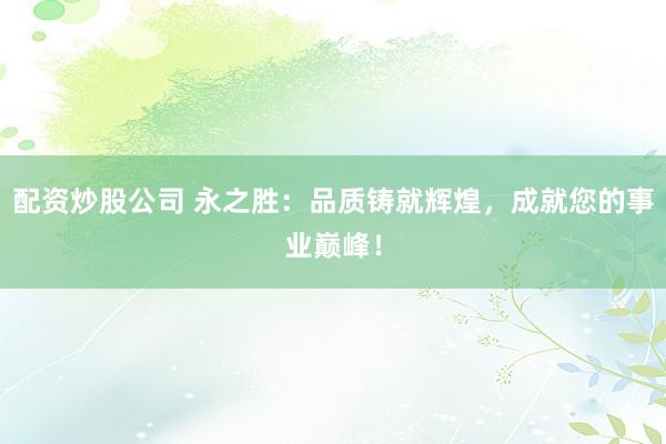 配资炒股公司 永之胜：品质铸就辉煌，成就您的事业巅峰！