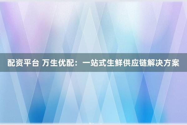 配资平台 万生优配：一站式生鲜供应链解决方案