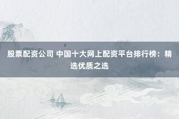 股票配资公司 中国十大网上配资平台排行榜：精选优质之选