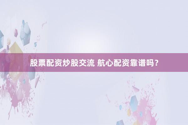 股票配资炒股交流 航心配资靠谱吗？