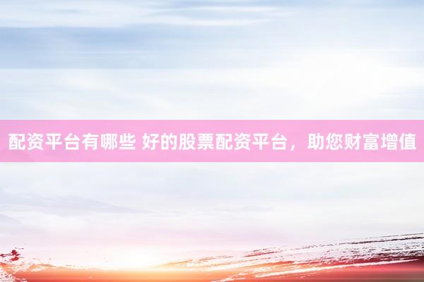 配资平台有哪些 好的股票配资平台，助您财富增值