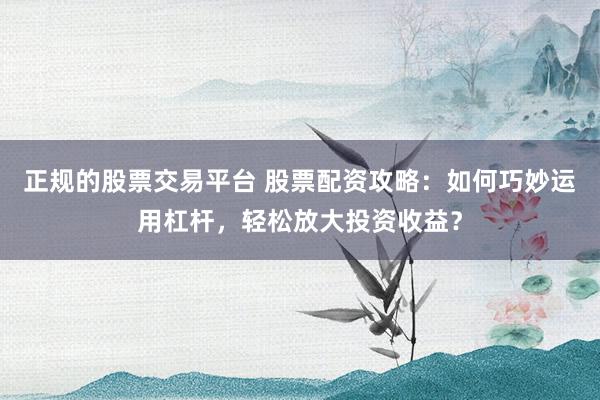 正规的股票交易平台 股票配资攻略：如何巧妙运用杠杆，轻松放大投资收益？