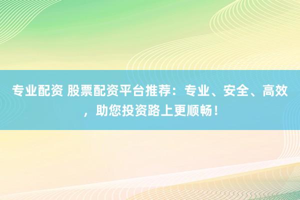 专业配资 股票配资平台推荐：专业、安全、高效，助您投资路上更顺畅！