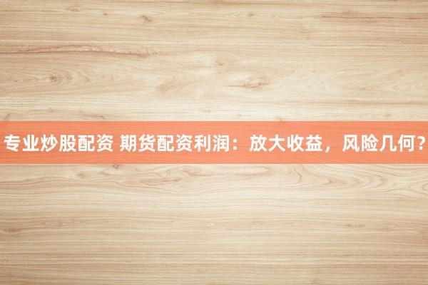 专业炒股配资 期货配资利润：放大收益，风险几何？