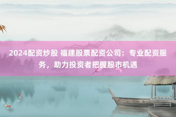 2024配资炒股 福建股票配资公司：专业配资服务，助力投资者把握股市机遇