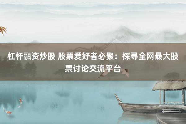 杠杆融资炒股 股票爱好者必聚：探寻全网最大股票讨论交流平台