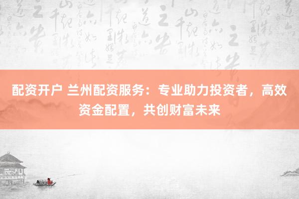 配资开户 兰州配资服务：专业助力投资者，高效资金配置，共创财富未来