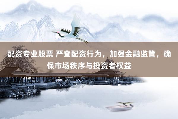 配资专业股票 严查配资行为，加强金融监管，确保市场秩序与投资者权益
