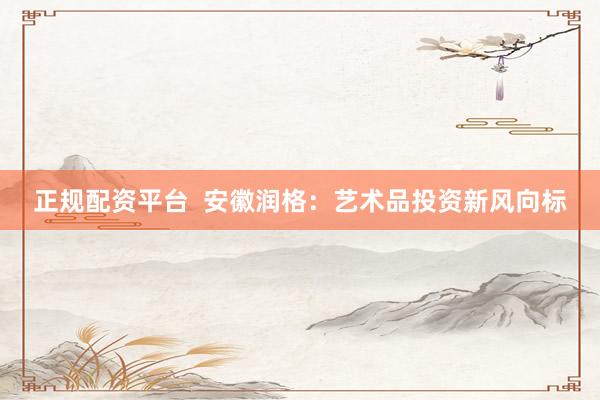 正规配资平台  安徽润格：艺术品投资新风向标