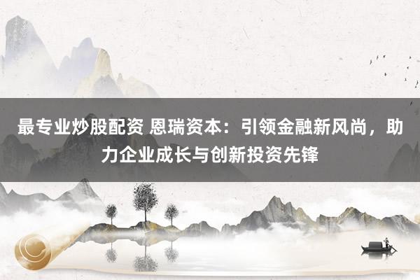 最专业炒股配资 恩瑞资本：引领金融新风尚，助力企业成长与创新投资先锋