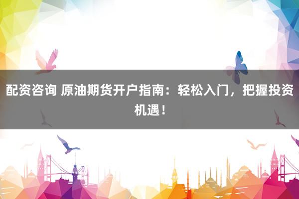 配资咨询 原油期货开户指南：轻松入门，把握投资机遇！