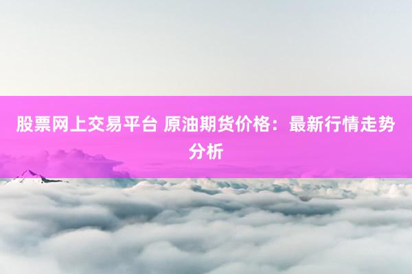 股票网上交易平台 原油期货价格：最新行情走势分析