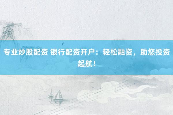 专业炒股配资 银行配资开户：轻松融资，助您投资起航！
