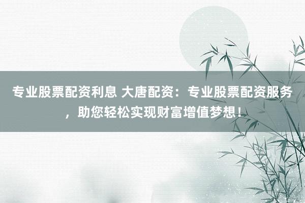专业股票配资利息 大唐配资：专业股票配资服务，助您轻松实现财富增值梦想！