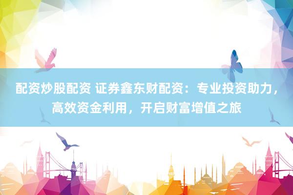 配资炒股配资 证券鑫东财配资：专业投资助力，高效资金利用，开启财富增值之旅