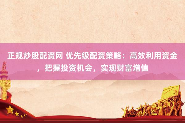 正规炒股配资网 优先级配资策略：高效利用资金，把握投资机会，实现财富增值